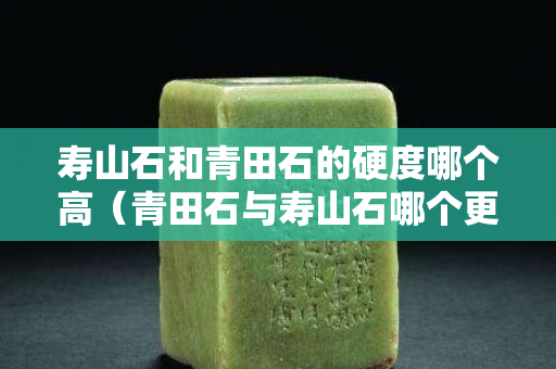 壽山石和青田石的硬度哪個高（青田石與壽山石哪個更適合刻印章）