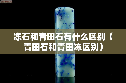 凍石和青田石有什么區別（青田石和青田凍區別）