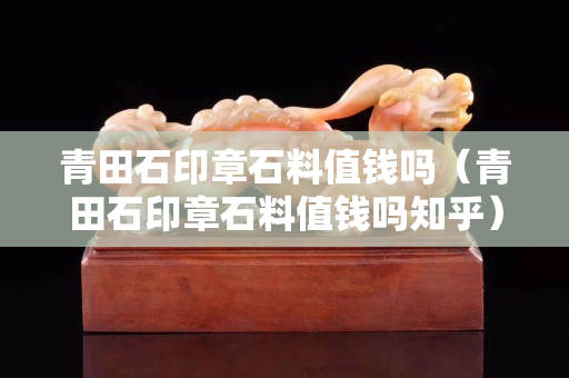 青田石印章石料值錢嗎（青田石印章石料值錢嗎知乎）