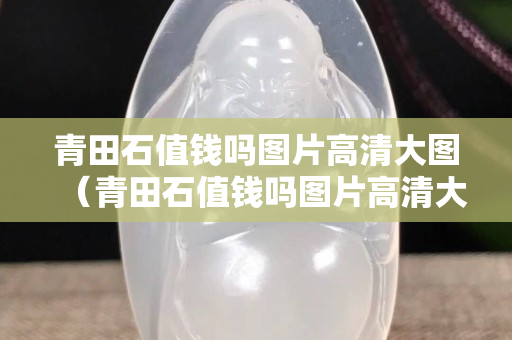青田石值錢嗎圖片高清大圖（青田石值錢嗎圖片高清大圖）