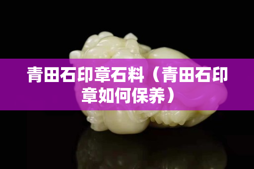 青田石印章石料（青田石印章如何保養）