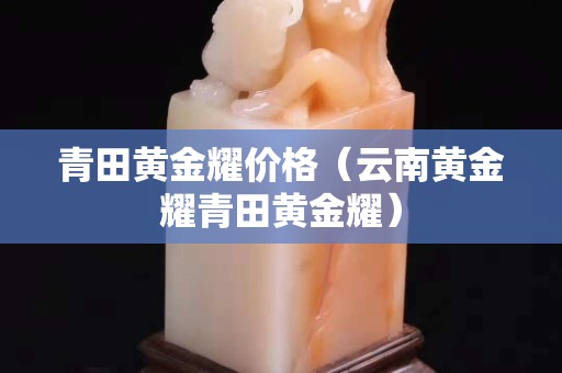 青田黃金耀價格（云南黃金耀青田黃金耀）