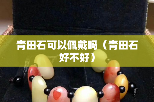 青田石可以佩戴嗎（青田石好不好）