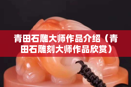 青田石雕大師作品介紹（青田石雕刻大師作品欣賞）