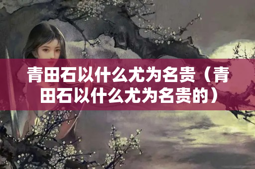 青田石以什么尤為名貴（青田石以什么尤為名貴的）