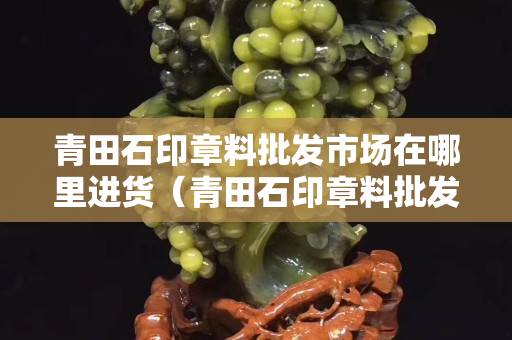 青田石印章料批發(fā)市場(chǎng)在哪里進(jìn)貨（青田石印章料批發(fā)市場(chǎng)在哪里進(jìn)貨的）