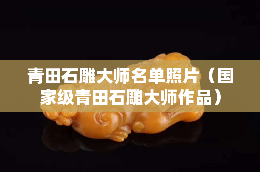 青田石雕大師名單照片（國家級青田石雕大師作品）