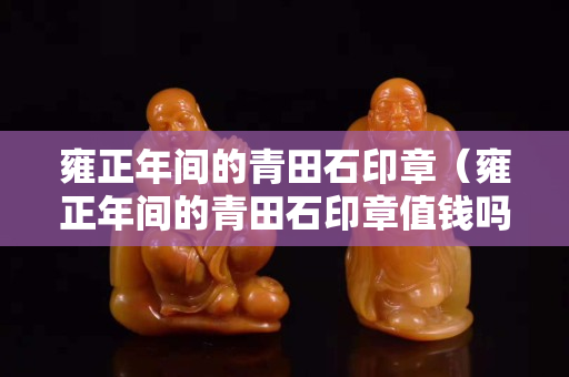 雍正年間的青田石印章（雍正年間的青田石印章值錢嗎）