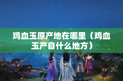 雞血玉原產(chǎn)地在哪里（雞血玉產(chǎn)自什么地方）