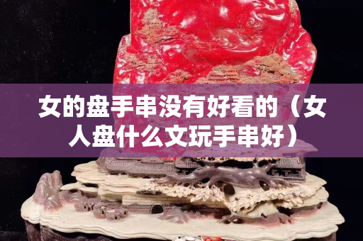 女的盤手串沒有好看的（女人盤什么文玩手串好）
