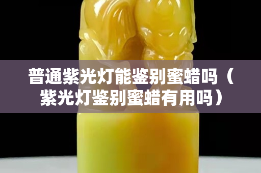 普通紫光燈能鑒別蜜蠟嗎（紫光燈鑒別蜜蠟有用嗎）