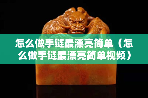 怎么做手鏈最漂亮簡單（怎么做手鏈最漂亮簡單視頻）