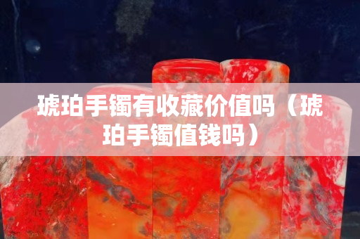 琥珀手鐲有收藏價值嗎（琥珀手鐲值錢嗎）