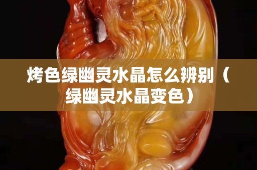 烤色綠幽靈水晶怎么辨別（綠幽靈水晶變色）