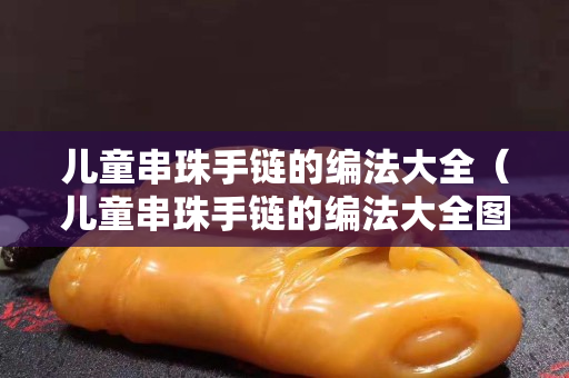 兒童串珠手鏈的編法大全（兒童串珠手鏈的編法大全圖解）
