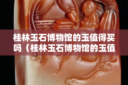 桂林玉石博物館的玉值得買嗎（桂林玉石博物館的玉值得買嗎）