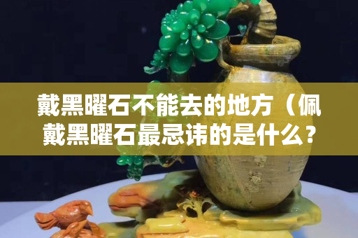 戴黑曜石不能去的地方（佩戴黑曜石最忌諱的是什么？有什么禁忌嗎？）