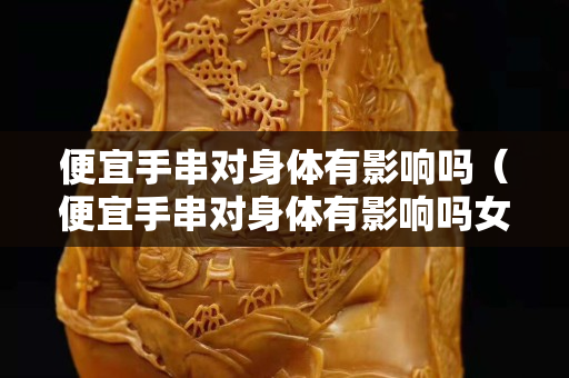 便宜手串對身體有影響嗎（便宜手串對身體有影響嗎女生）