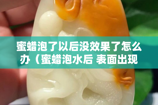 蜜蠟泡了以后沒效果了怎么辦（蜜蠟泡水后 表面出現白色）