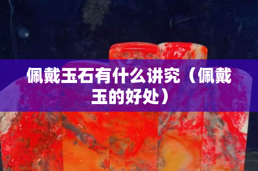 佩戴玉石有什么講究（佩戴玉的好處）