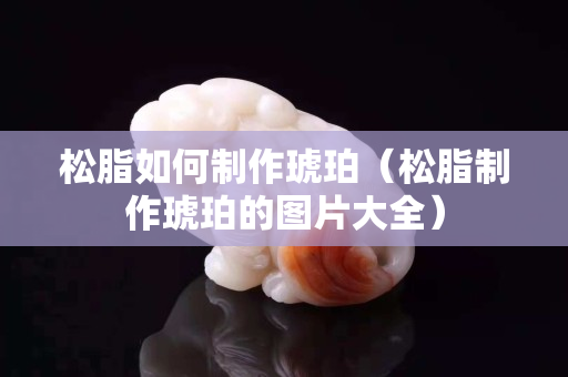 松脂如何制作琥珀（松脂制作琥珀的圖片大全）