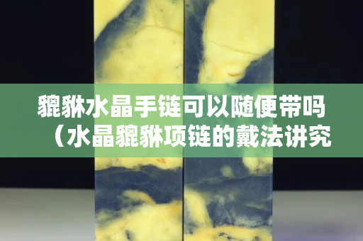 貔貅水晶手鏈可以隨便帶嗎（水晶貔貅項(xiàng)鏈的戴法講究）