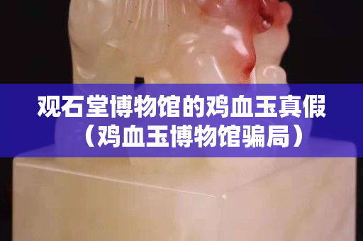 觀石堂博物館的雞血玉真假（雞血玉博物館騙局）