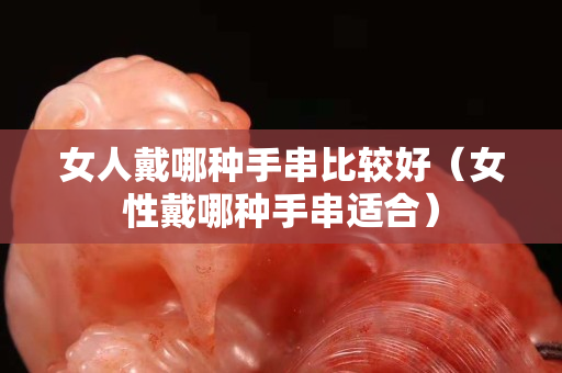 女人戴哪種手串比較好（女性戴哪種手串適合）