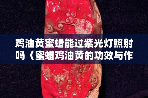 雞油黃蜜蠟能過紫光燈照射嗎（蜜蠟雞油黃的功效與作用）