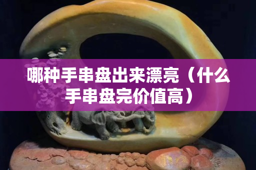 哪種手串盤出來漂亮（什么手串盤完價值高）
