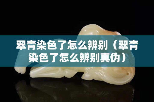 翠青染色了怎么辨別（翠青染色了怎么辨別真偽）
