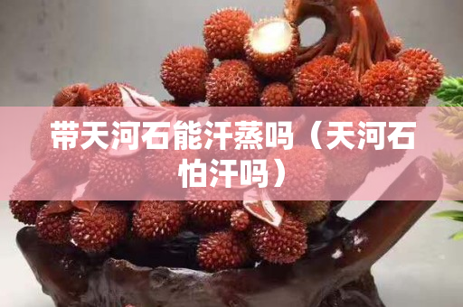 帶天河石能汗蒸嗎（天河石怕汗嗎）