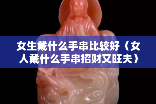 女生戴什么手串比較好（女人戴什么手串招財又旺夫）
