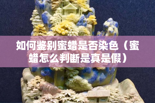 如何鑒別蜜蠟是否染色（蜜蠟怎么判斷是真是假）