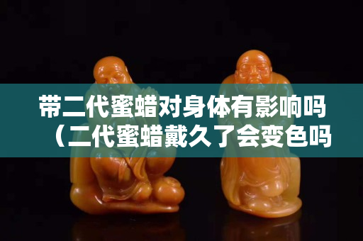 帶二代蜜蠟對身體有影響嗎（二代蜜蠟戴久了會變色嗎）