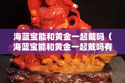 海藍寶能和黃金一起戴嗎（海藍寶能和黃金一起戴嗎有毒嗎）