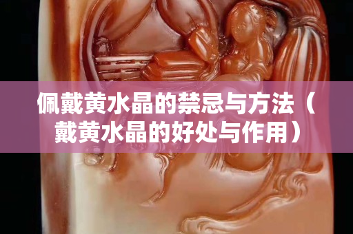 佩戴黃水晶的禁忌與方法（戴黃水晶的好處與作用）