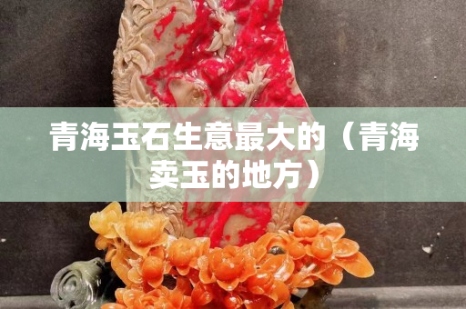 青海玉石生意最大的（青海賣玉的地方）