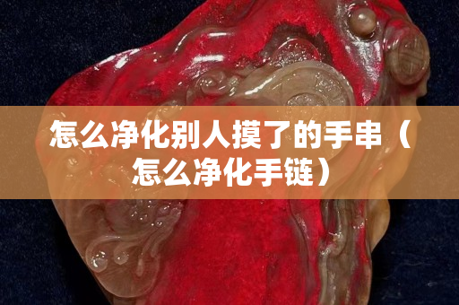怎么凈化別人摸了的手串（怎么凈化手鏈）
