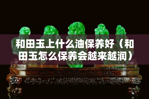 和田玉上什么油保養(yǎng)好（和田玉怎么保養(yǎng)會(huì)越來(lái)越潤(rùn)）