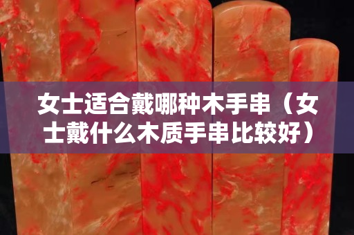 女士適合戴哪種木手串（女士戴什么木質手串比較好）