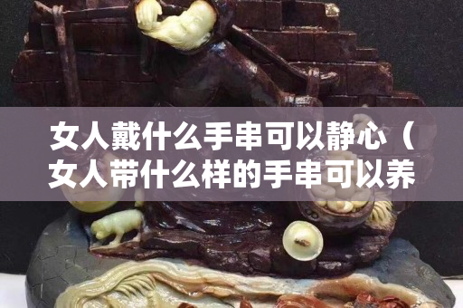 女人戴什么手串可以靜心（女人帶什么樣的手串可以養(yǎng)生）