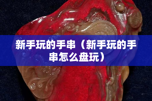 新手玩的手串（新手玩的手串怎么盤玩）
