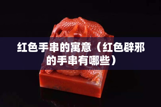 紅色手串的寓意（紅色辟邪的手串有哪些）