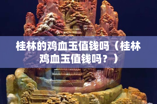 桂林的雞血玉值錢嗎（桂林雞血玉值錢嗎？）