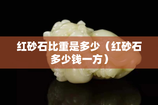紅砂石比重是多少（紅砂石多少錢(qián)一方）