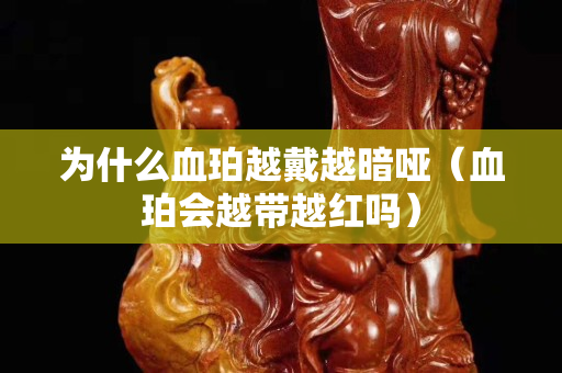 為什么血珀越戴越暗啞（血珀會越帶越紅嗎）