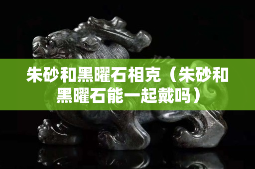 朱砂和黑曜石相克（朱砂和黑曜石能一起戴嗎）