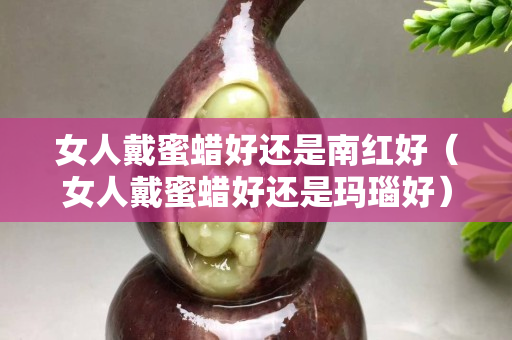 女人戴蜜蠟好還是南紅好（女人戴蜜蠟好還是瑪瑙好）