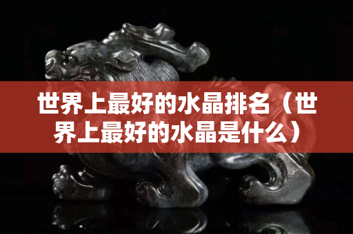 世界上最好的水晶排名（世界上最好的水晶是什么）